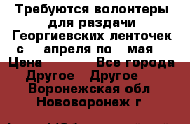 Требуются волонтеры для раздачи Георгиевских ленточек с 30 апреля по 9 мая. › Цена ­ 2 000 - Все города Другое » Другое   . Воронежская обл.,Нововоронеж г.